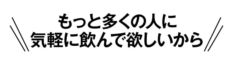 もっと多くの人に気軽に飲んでほしいから